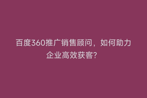 百度360推广销售顾问，如何助力企业高效获客？