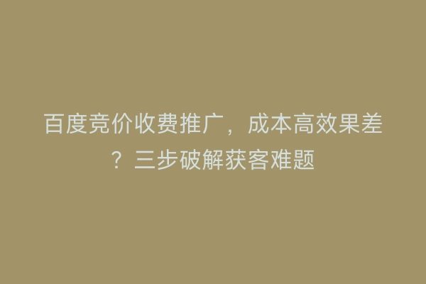 百度竞价收费推广，成本高效果差？三步破解获客难题