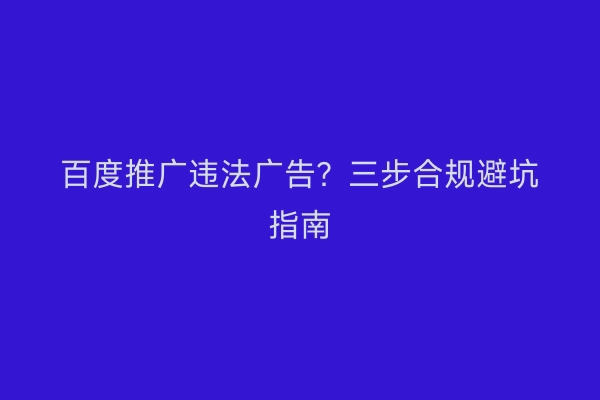 百度推广违法广告?三步合规避坑指南