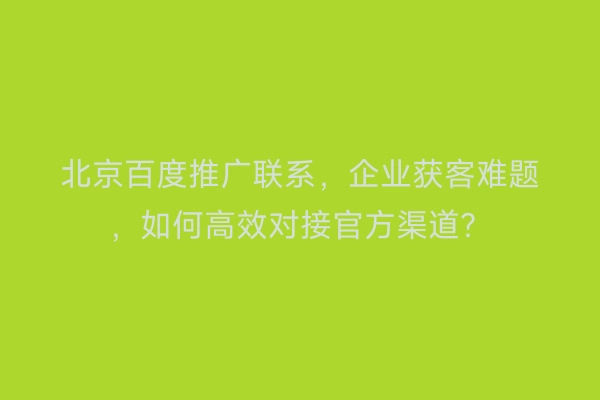 北京百度推广联系，企业获客难题，如何高效对接官方渠道？