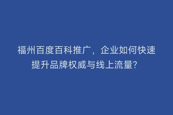 福州百度百科推广，企业如何快速提升品牌权威与线上流量？