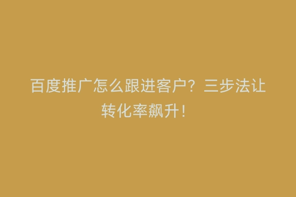 百度推广怎么跟进客户？三步法让转化率飙升！