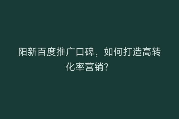 阳新百度推广口碑，如何打造高转化率营销？