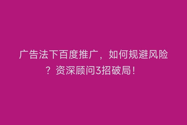 广告法下百度推广，如何规避风险？资深顾问3招破局！