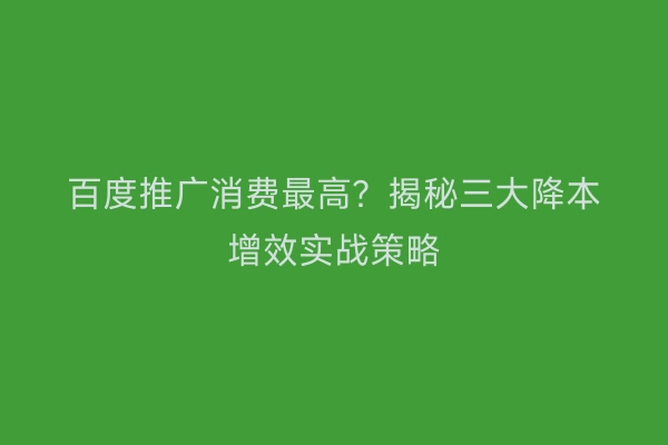 百度推广消费最高？揭秘三大降本增效实战策略