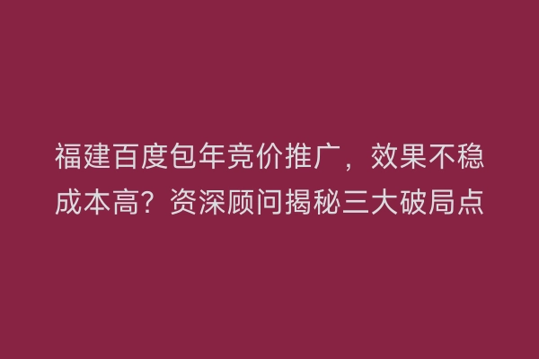 福建百度包年竞价推广,效果不稳成本高?资深顾问揭秘三大破局点