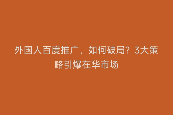 外国人百度推广，如何破局？3大策略引爆在华市场