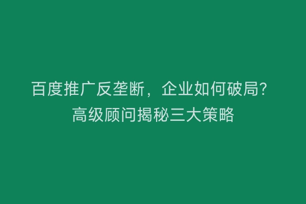 百度推广反垄断，企业如何破局？高级顾问揭秘三大策略