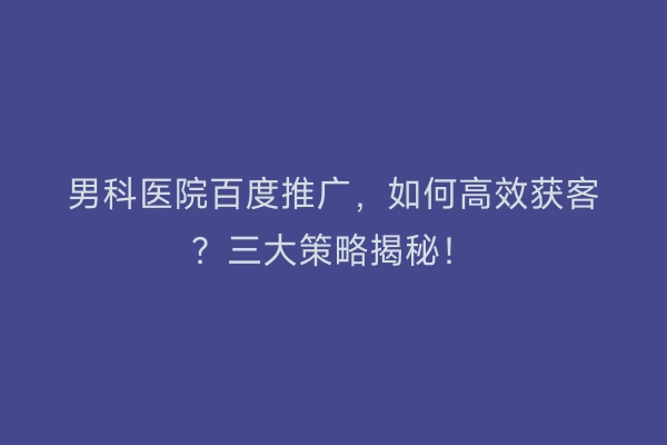 男科医院百度推广，如何高效获客？三大策略揭秘！