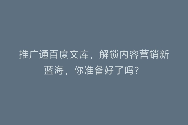 推广通百度文库，解锁内容营销新蓝海，你准备好了吗？