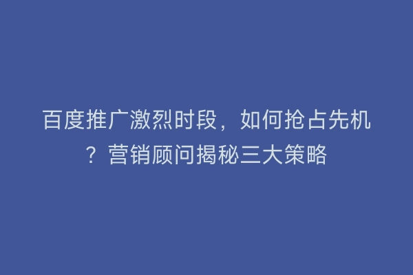 百度推广激烈时段，如何抢占先机？营销顾问揭秘三大策略