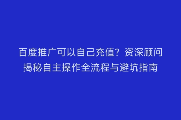 百度推广可以自己充值？资深顾问揭秘自主操作全流程与避坑指南