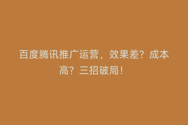 百度腾讯推广运营，效果差？成本高？三招破局！