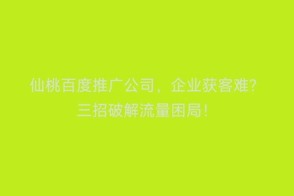 仙桃百度推广公司，企业获客难？三招破解流量困局！