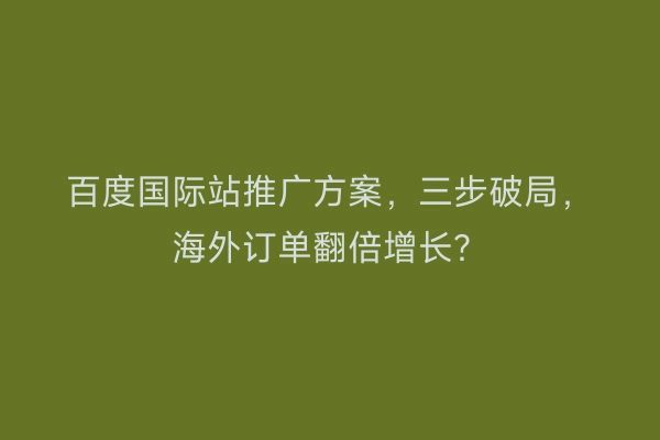 百度国际站推广方案，三步破局，海外订单翻倍增长？