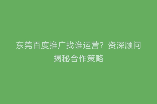 东莞百度推广找谁运营？资深顾问揭秘合作策略