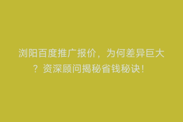 浏阳百度推广报价，为何差异巨大？资深顾问揭秘省钱秘诀！