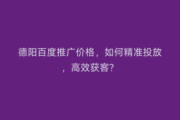 德阳百度推广价格，如何精准投放，高效获客？