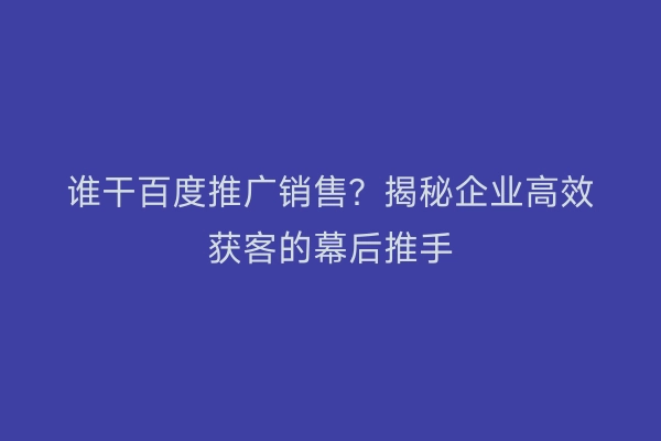 谁干百度推广销售？揭秘企业高效获客的幕后推手