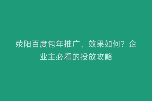 荥阳百度包年推广，效果如何？企业主必看的投放攻略