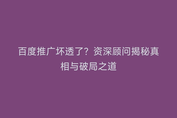 百度推广坏透了？资深顾问揭秘真相与破局之道