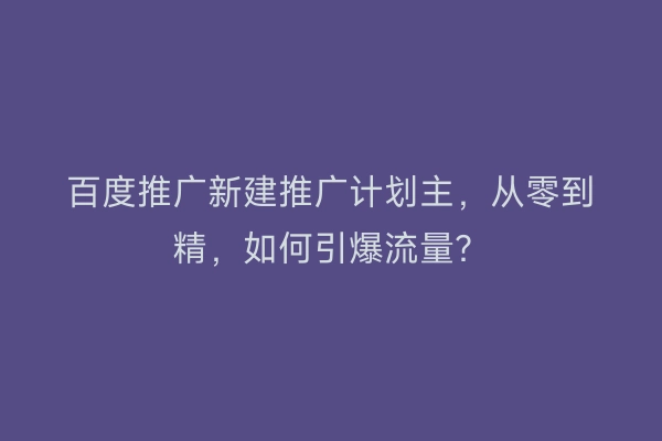 百度推广新建推广计划主，从零到精，如何引爆流量？