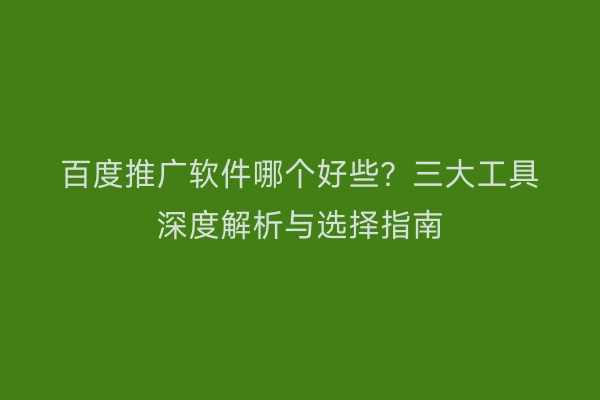 百度推广软件哪个好些？三大工具深度解析与选择指南