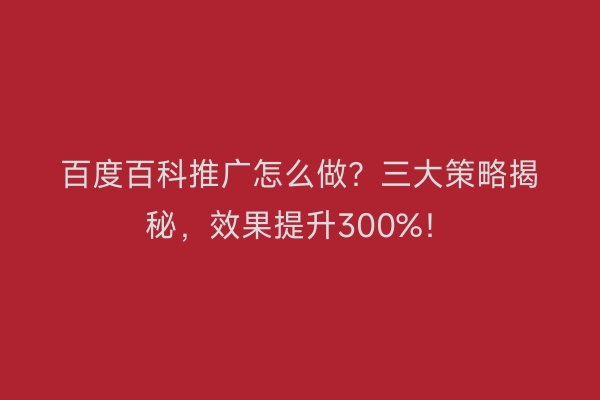 百度百科推广怎么做？三大策略揭秘，效果提升300%！