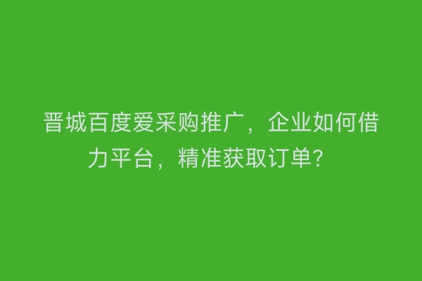 晋城百度爱采购推广，企业如何借力平台，精准获取订单？