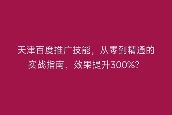 天津百度推广技能，从零到精通的实战指南，效果提升300%？