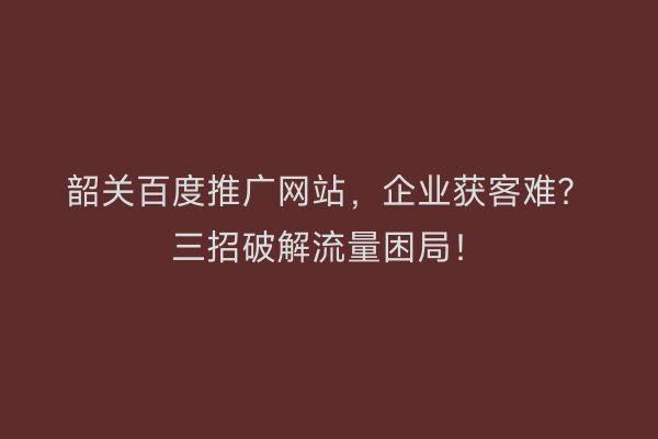 韶关百度推广网站,企业获客难?三招破解流量困局!