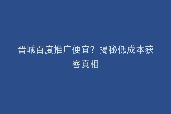 晋城百度推广便宜？揭秘低成本获客真相