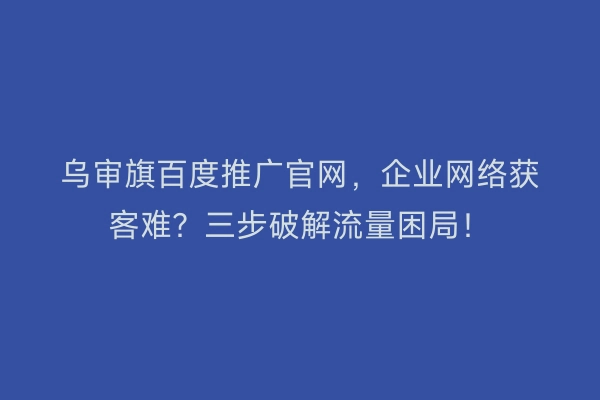 乌审旗百度推广官网，企业网络获客难？三步破解流量困局！