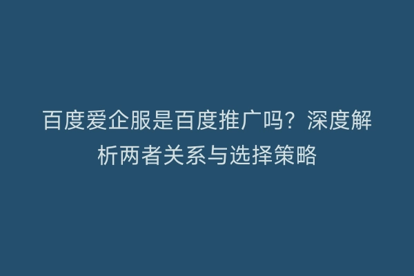 百度爱企服是百度推广吗？深度解析两者关系与选择策略