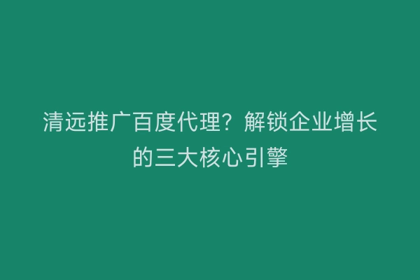 清远推广百度代理?解锁企业增长的三大核心引擎