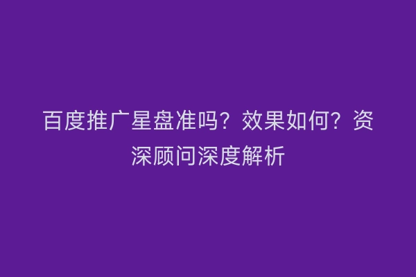 百度推广星盘准吗？效果如何？资深顾问深度解析