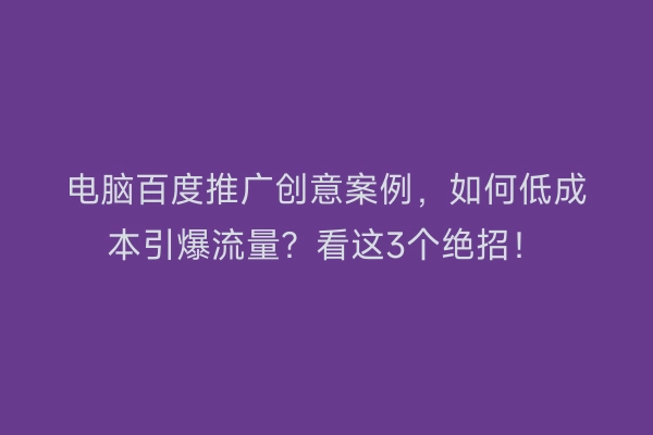 电脑百度推广创意案例，如何低成本引爆流量？看这3个绝招！