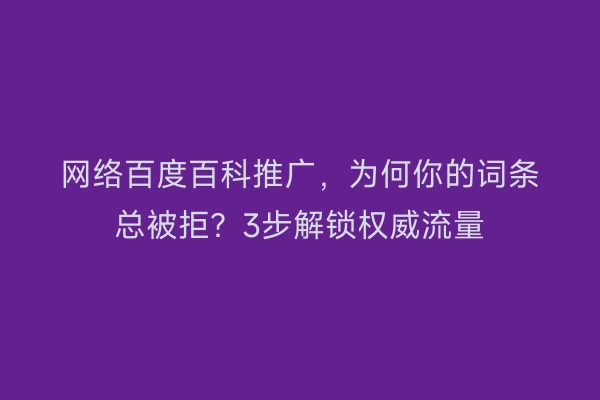 网络百度百科推广，为何你的词条总被拒？3步解锁权威流量