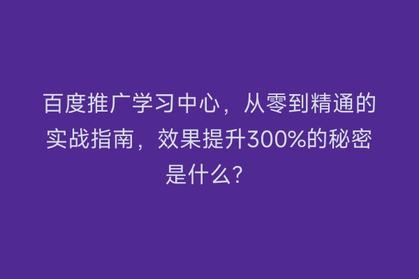 百度推广学习中心，从零到精通的实战指南，效果提升300%的秘密是什么？