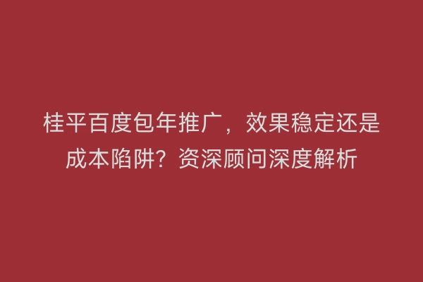 桂平百度包年推广，效果稳定还是成本陷阱？资深顾问深度解析