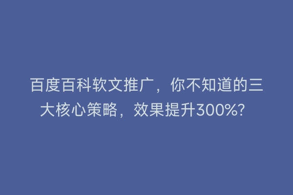 百度百科软文推广，你不知道的三大核心策略，效果提升300%？