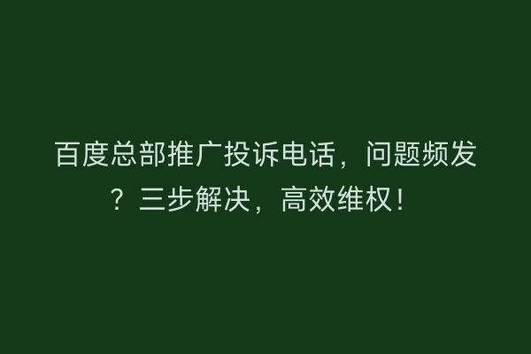 百度总部推广投诉电话，问题频发？三步解决，高效维权！