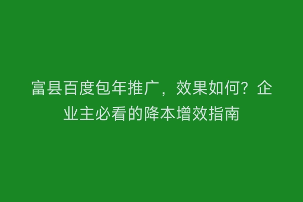 富县百度包年推广，效果如何？企业主必看的降本增效指南