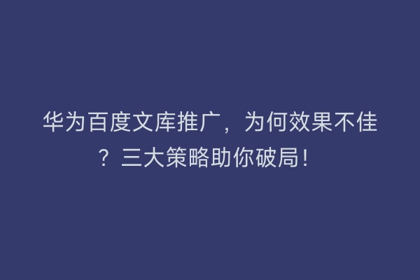 华为百度文库推广，为何效果不佳？三大策略助你破局！