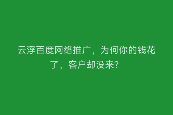 云浮百度网络推广,为何你的钱花了,客户却没来?