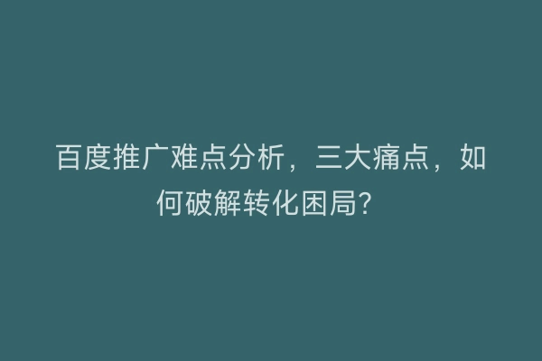 百度推广难点分析，三大痛点，如何破解转化困局？