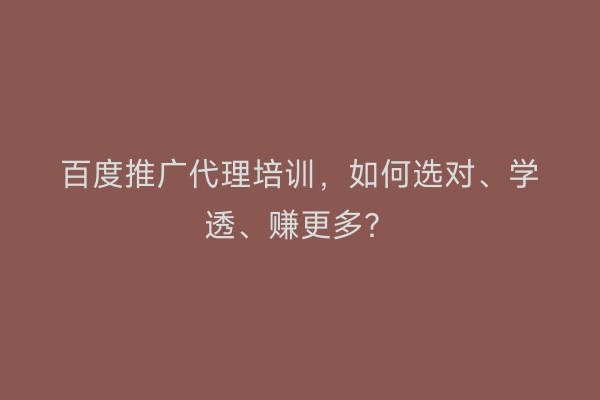 百度推广代理培训，如何选对、学透、赚更多？