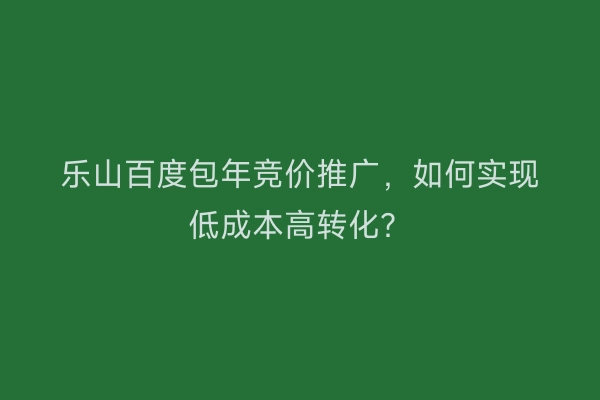 乐山百度包年竞价推广，如何实现低成本高转化？