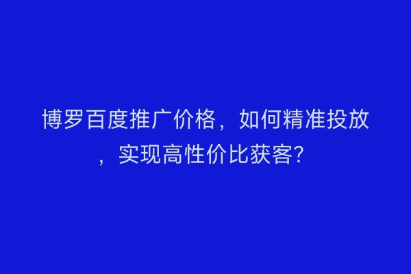 博罗百度推广价格，如何精准投放，实现高性价比获客？