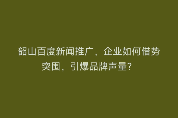 韶山百度新闻推广，企业如何借势突围，引爆品牌声量？